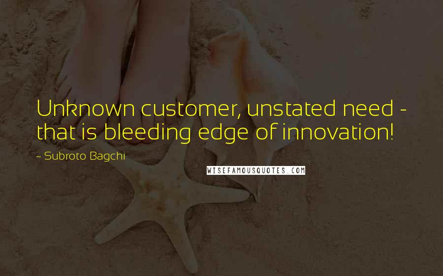 Subroto Bagchi Quotes: Unknown customer, unstated need - that is bleeding edge of innovation!