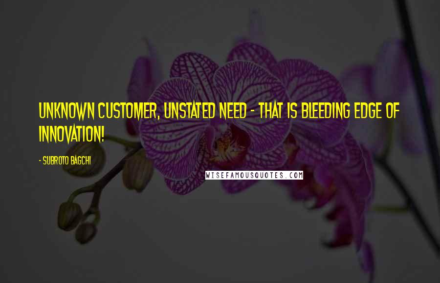 Subroto Bagchi Quotes: Unknown customer, unstated need - that is bleeding edge of innovation!