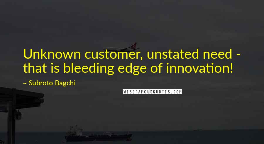 Subroto Bagchi Quotes: Unknown customer, unstated need - that is bleeding edge of innovation!