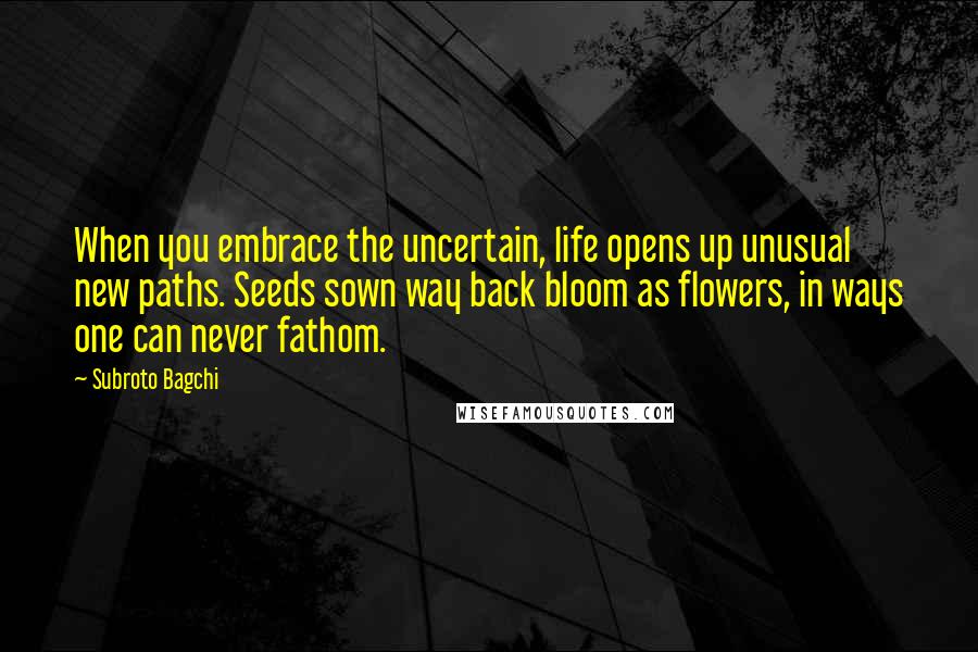 Subroto Bagchi Quotes: When you embrace the uncertain, life opens up unusual new paths. Seeds sown way back bloom as flowers, in ways one can never fathom.