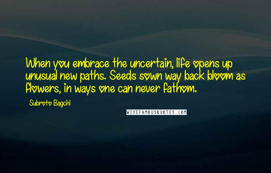 Subroto Bagchi Quotes: When you embrace the uncertain, life opens up unusual new paths. Seeds sown way back bloom as flowers, in ways one can never fathom.