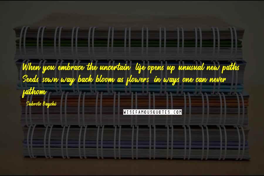 Subroto Bagchi Quotes: When you embrace the uncertain, life opens up unusual new paths. Seeds sown way back bloom as flowers, in ways one can never fathom.