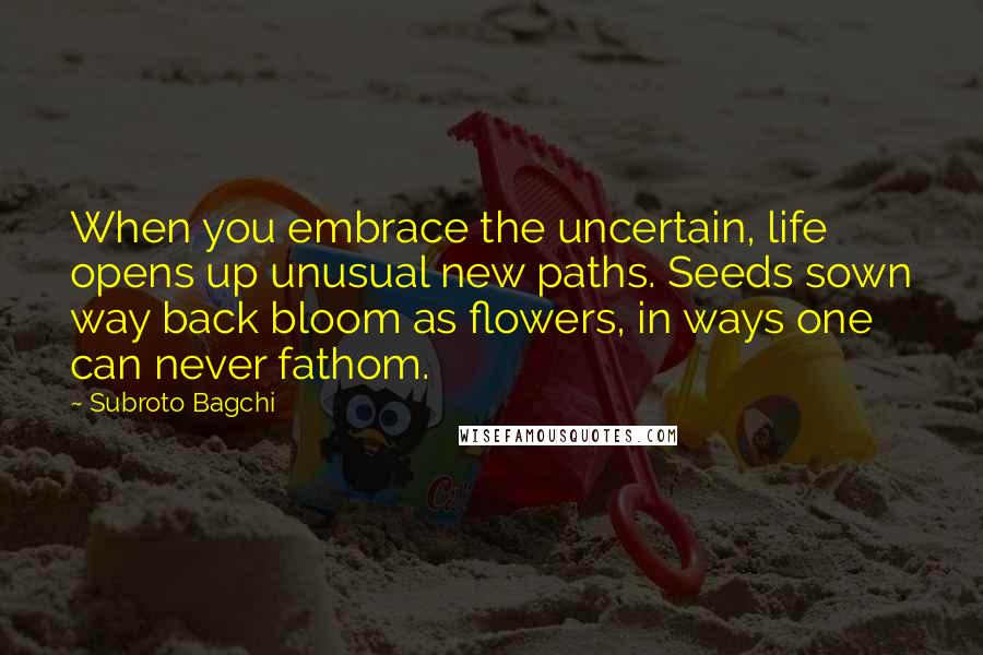 Subroto Bagchi Quotes: When you embrace the uncertain, life opens up unusual new paths. Seeds sown way back bloom as flowers, in ways one can never fathom.
