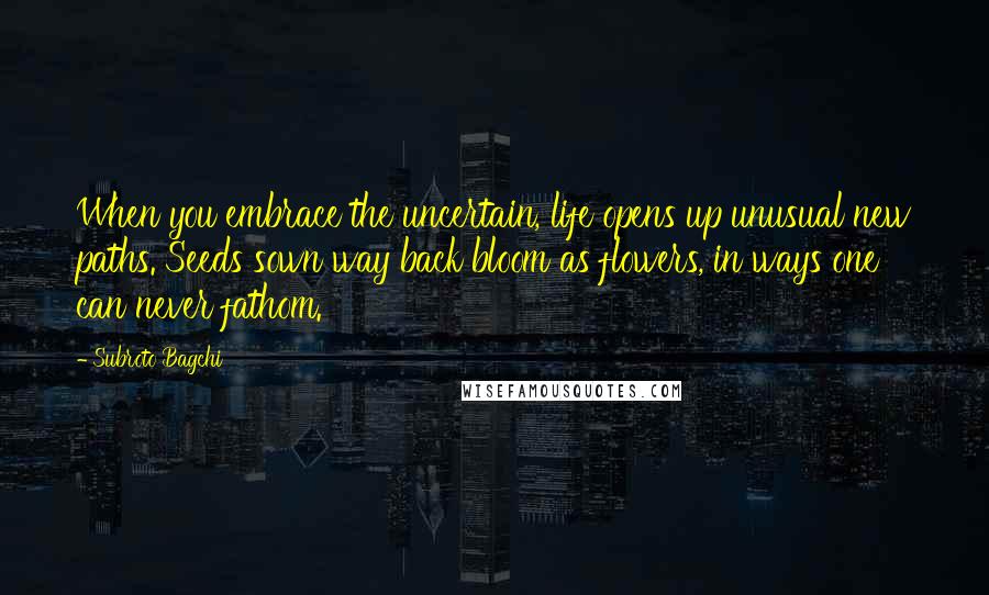 Subroto Bagchi Quotes: When you embrace the uncertain, life opens up unusual new paths. Seeds sown way back bloom as flowers, in ways one can never fathom.