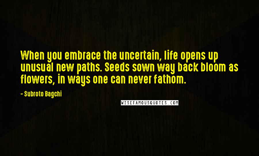 Subroto Bagchi Quotes: When you embrace the uncertain, life opens up unusual new paths. Seeds sown way back bloom as flowers, in ways one can never fathom.