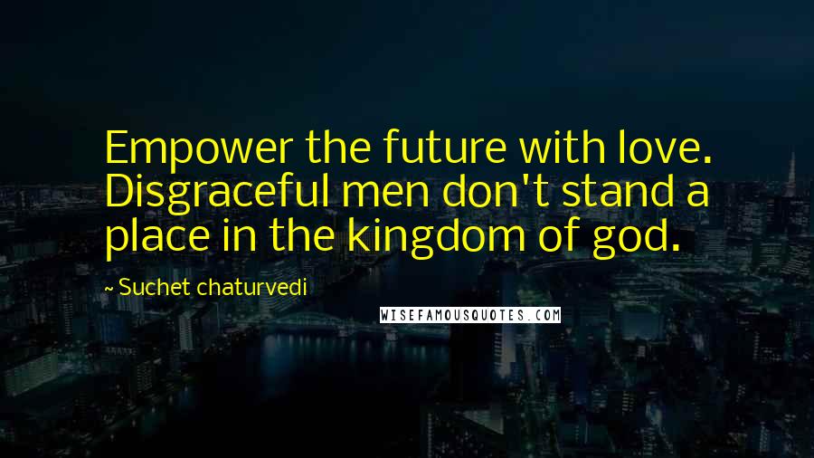 Suchet Chaturvedi Quotes: Empower the future with love. Disgraceful men don't stand a place in the kingdom of god.