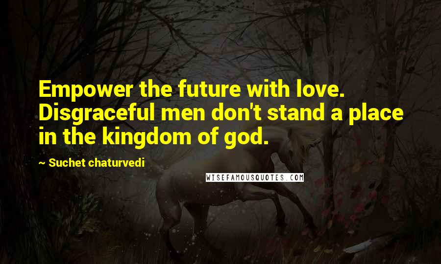 Suchet Chaturvedi Quotes: Empower the future with love. Disgraceful men don't stand a place in the kingdom of god.