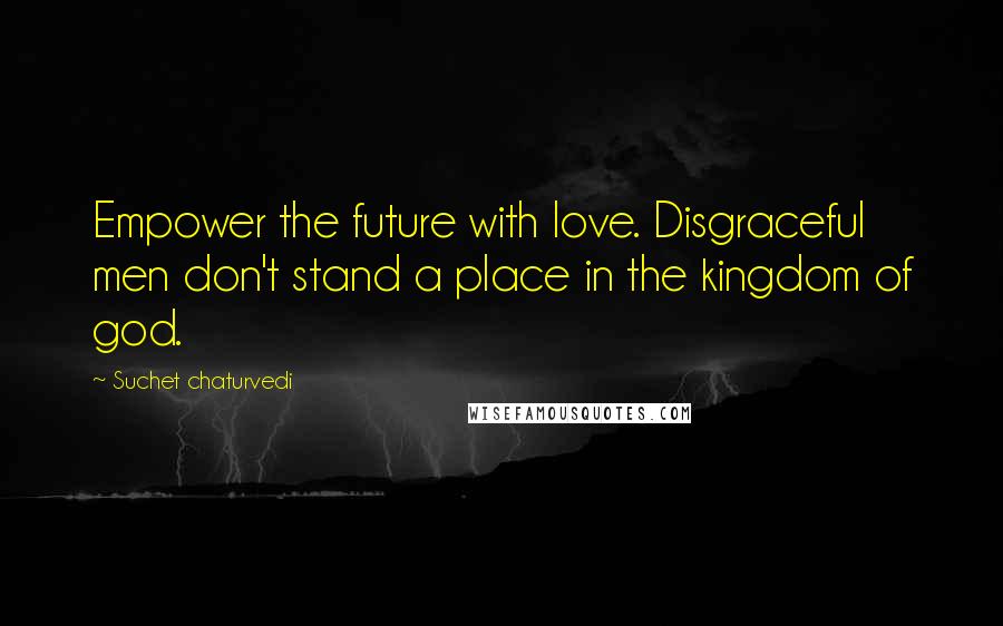 Suchet Chaturvedi Quotes: Empower the future with love. Disgraceful men don't stand a place in the kingdom of god.