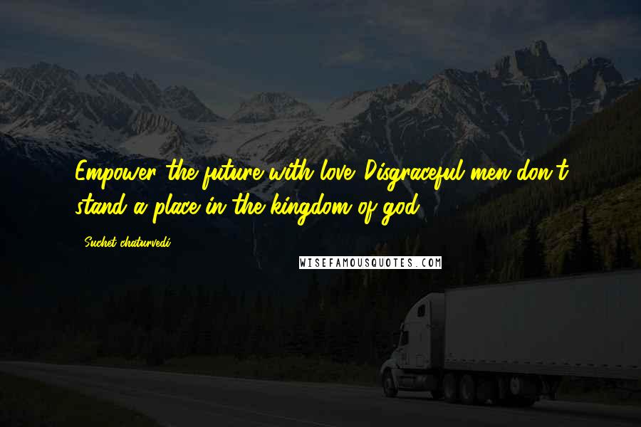 Suchet Chaturvedi Quotes: Empower the future with love. Disgraceful men don't stand a place in the kingdom of god.