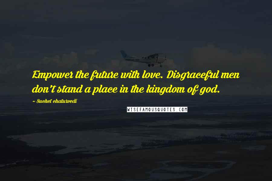 Suchet Chaturvedi Quotes: Empower the future with love. Disgraceful men don't stand a place in the kingdom of god.