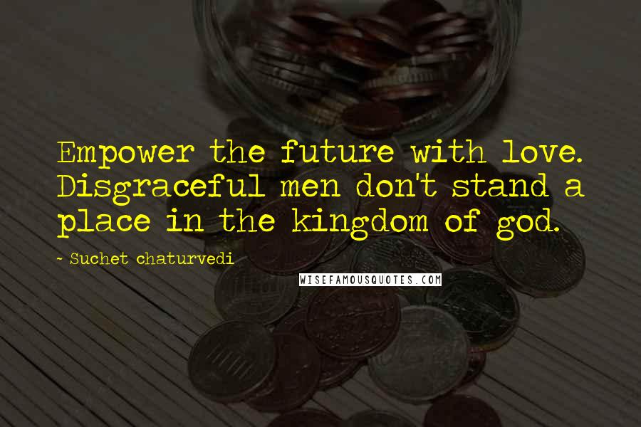 Suchet Chaturvedi Quotes: Empower the future with love. Disgraceful men don't stand a place in the kingdom of god.