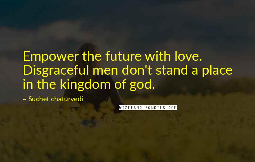 Suchet Chaturvedi Quotes: Empower the future with love. Disgraceful men don't stand a place in the kingdom of god.