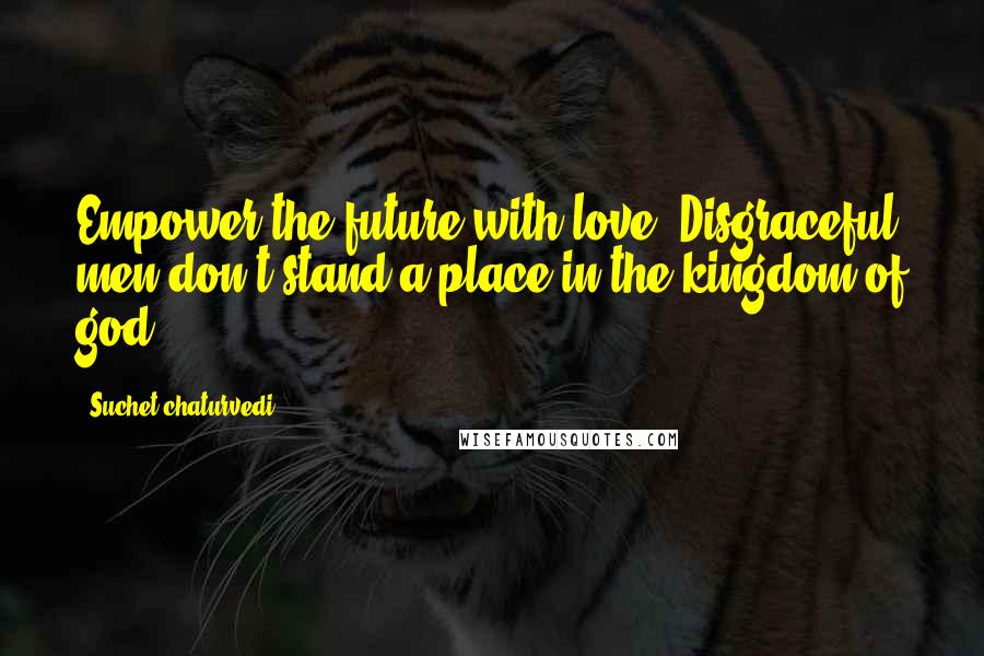 Suchet Chaturvedi Quotes: Empower the future with love. Disgraceful men don't stand a place in the kingdom of god.