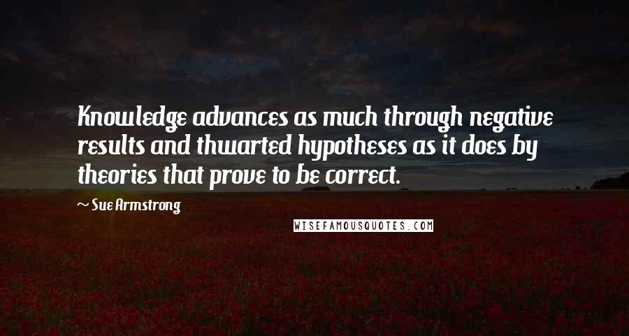 Sue Armstrong Quotes: Knowledge advances as much through negative results and thwarted hypotheses as it does by theories that prove to be correct.