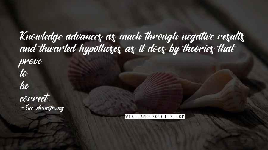 Sue Armstrong Quotes: Knowledge advances as much through negative results and thwarted hypotheses as it does by theories that prove to be correct.