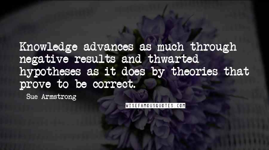 Sue Armstrong Quotes: Knowledge advances as much through negative results and thwarted hypotheses as it does by theories that prove to be correct.