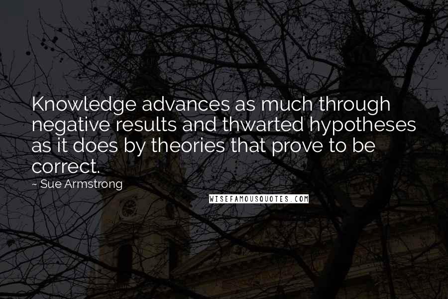 Sue Armstrong Quotes: Knowledge advances as much through negative results and thwarted hypotheses as it does by theories that prove to be correct.