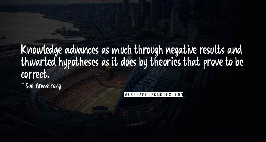 Sue Armstrong Quotes: Knowledge advances as much through negative results and thwarted hypotheses as it does by theories that prove to be correct.