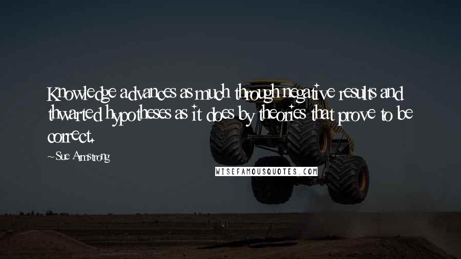 Sue Armstrong Quotes: Knowledge advances as much through negative results and thwarted hypotheses as it does by theories that prove to be correct.