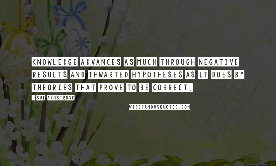 Sue Armstrong Quotes: Knowledge advances as much through negative results and thwarted hypotheses as it does by theories that prove to be correct.