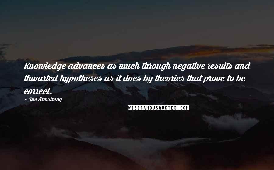 Sue Armstrong Quotes: Knowledge advances as much through negative results and thwarted hypotheses as it does by theories that prove to be correct.