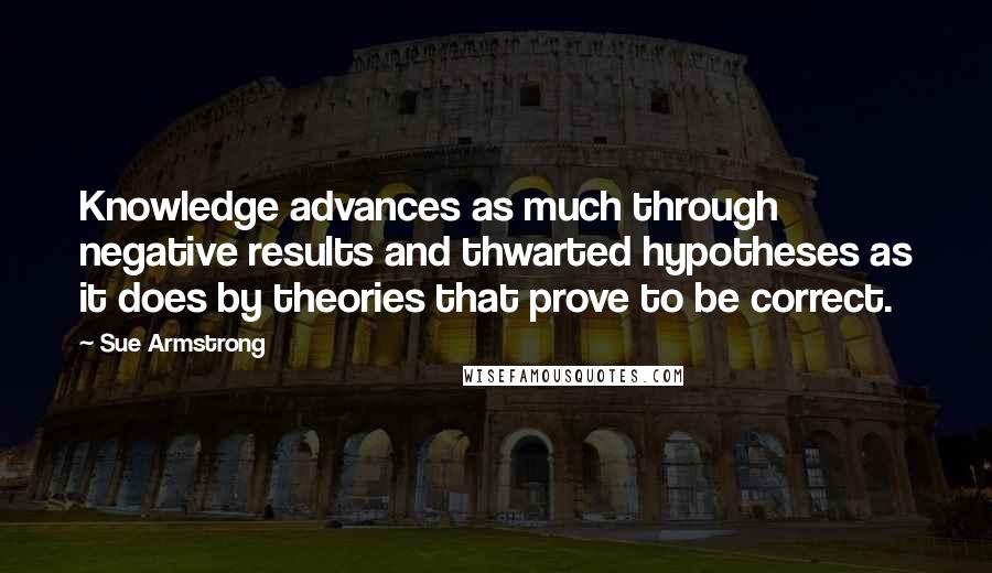 Sue Armstrong Quotes: Knowledge advances as much through negative results and thwarted hypotheses as it does by theories that prove to be correct.