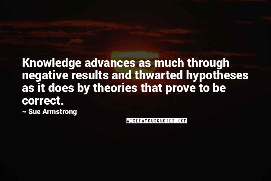 Sue Armstrong Quotes: Knowledge advances as much through negative results and thwarted hypotheses as it does by theories that prove to be correct.