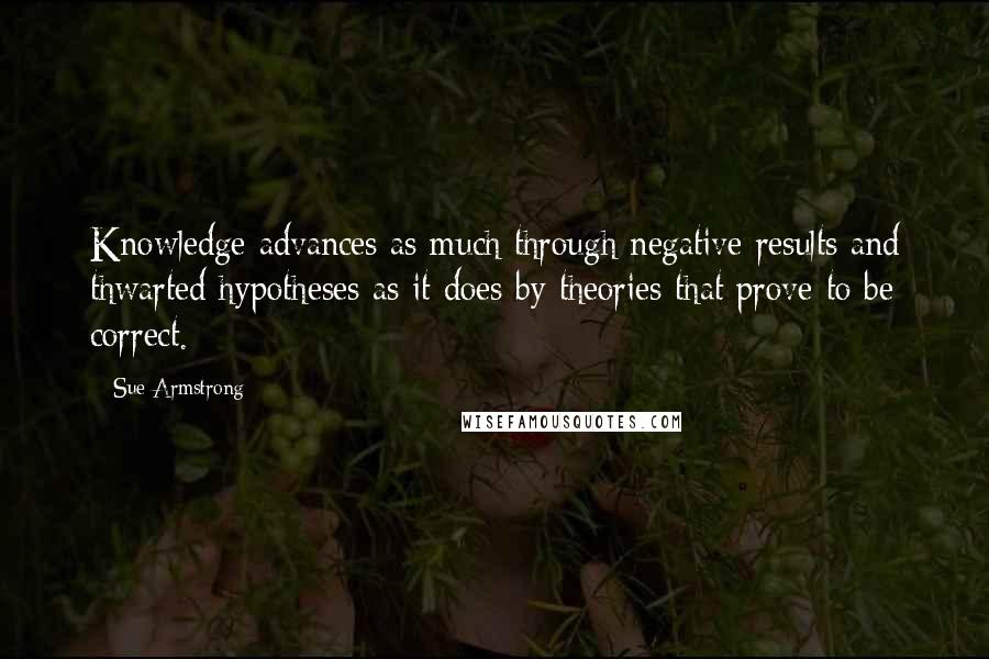 Sue Armstrong Quotes: Knowledge advances as much through negative results and thwarted hypotheses as it does by theories that prove to be correct.