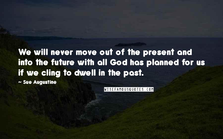 Sue Augustine Quotes: We will never move out of the present and into the future with all God has planned for us if we cling to dwell in the past.