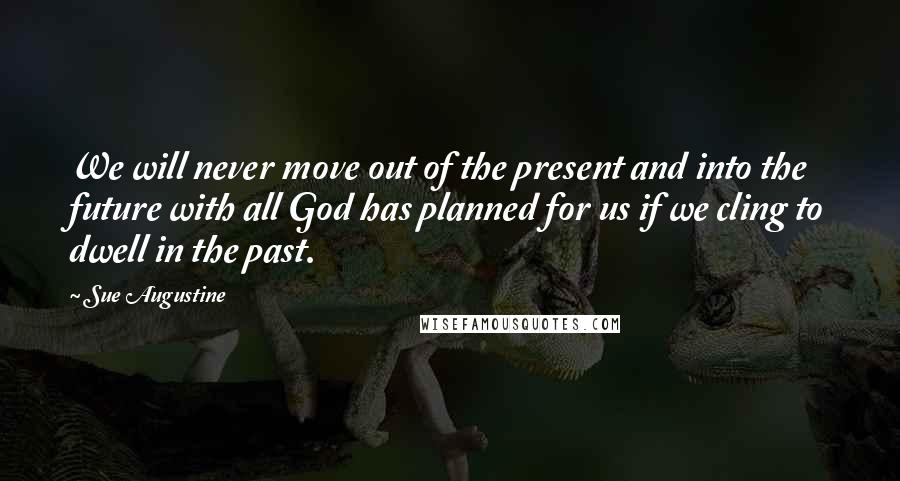 Sue Augustine Quotes: We will never move out of the present and into the future with all God has planned for us if we cling to dwell in the past.