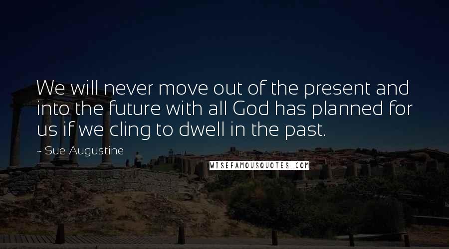 Sue Augustine Quotes: We will never move out of the present and into the future with all God has planned for us if we cling to dwell in the past.