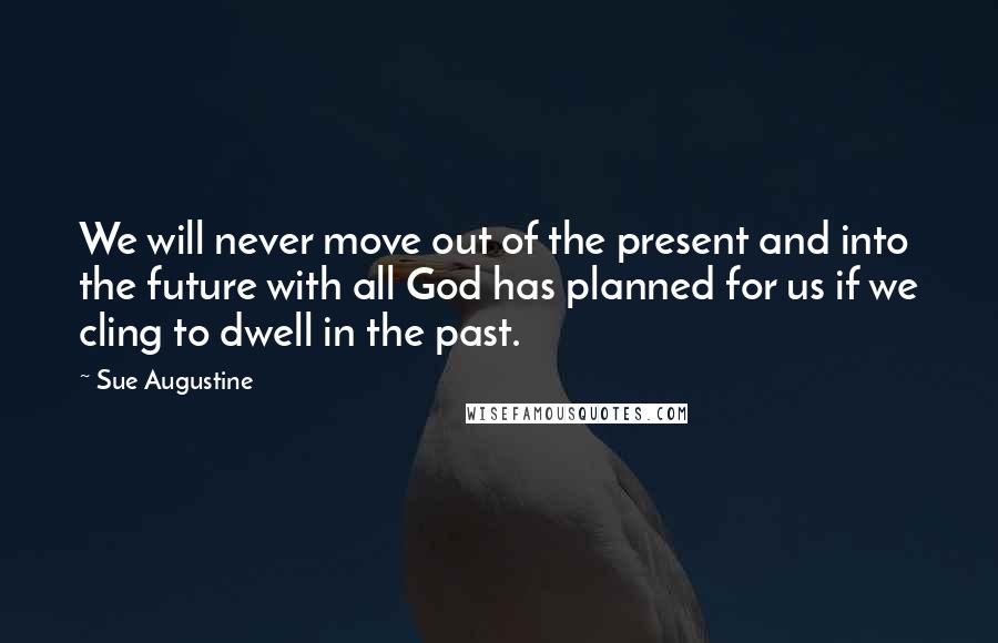 Sue Augustine Quotes: We will never move out of the present and into the future with all God has planned for us if we cling to dwell in the past.