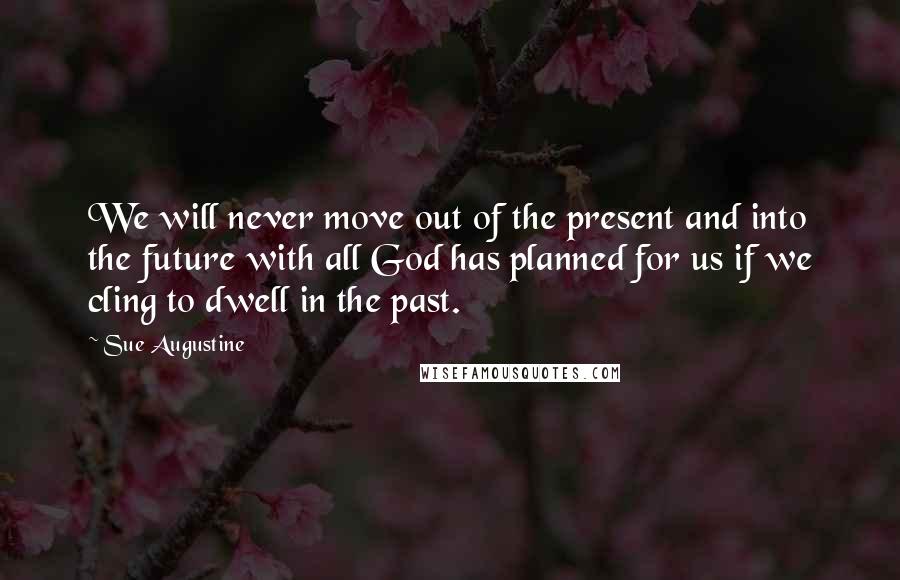 Sue Augustine Quotes: We will never move out of the present and into the future with all God has planned for us if we cling to dwell in the past.