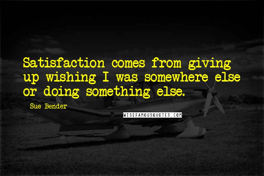 Sue Bender Quotes: Satisfaction comes from giving up wishing I was somewhere else or doing something else.