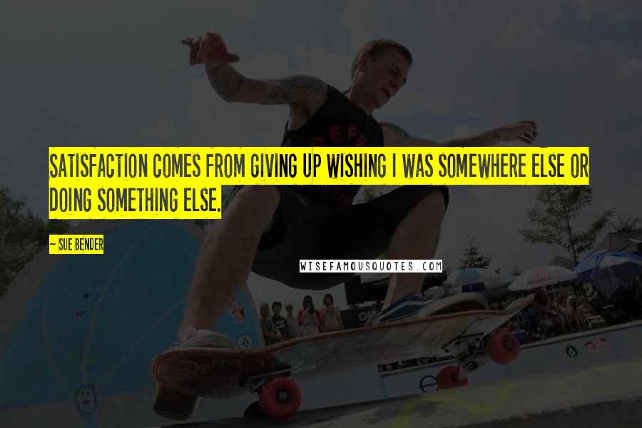 Sue Bender Quotes: Satisfaction comes from giving up wishing I was somewhere else or doing something else.