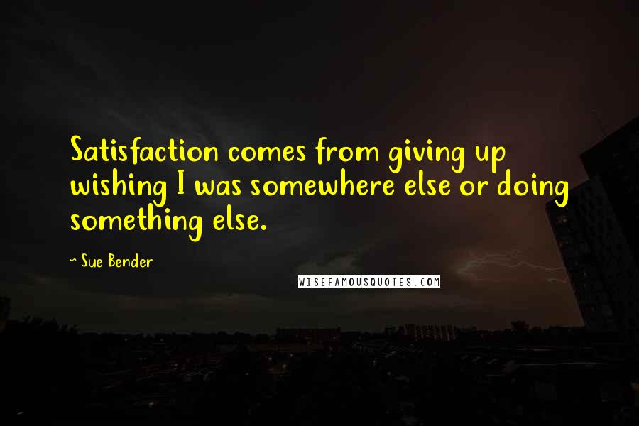 Sue Bender Quotes: Satisfaction comes from giving up wishing I was somewhere else or doing something else.