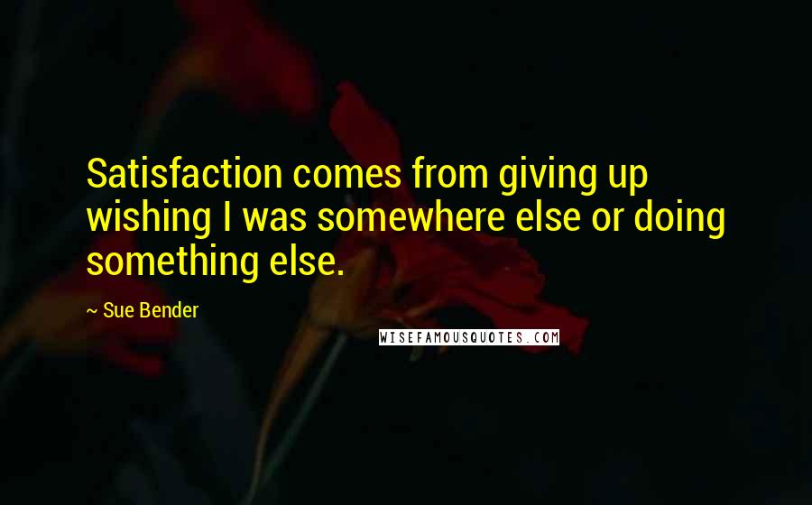 Sue Bender Quotes: Satisfaction comes from giving up wishing I was somewhere else or doing something else.