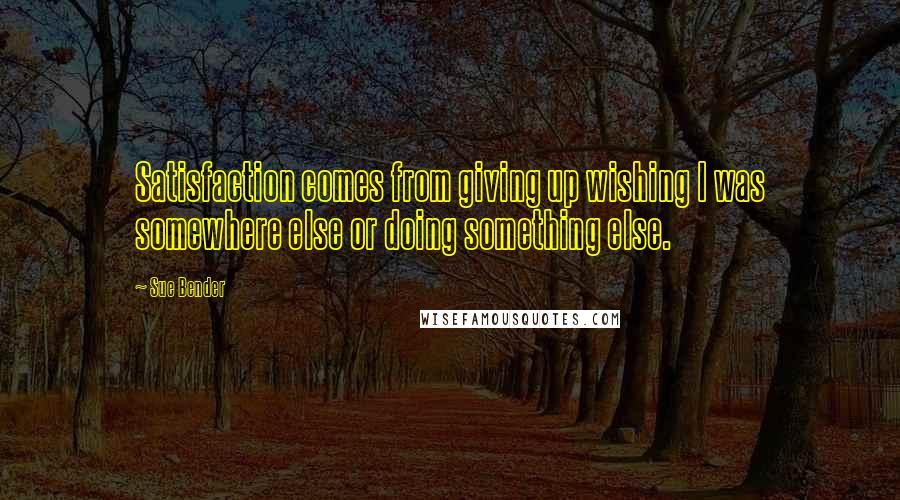 Sue Bender Quotes: Satisfaction comes from giving up wishing I was somewhere else or doing something else.