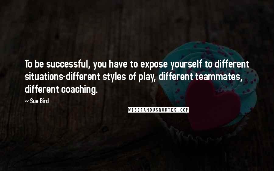 Sue Bird Quotes: To be successful, you have to expose yourself to different situations-different styles of play, different teammates, different coaching.