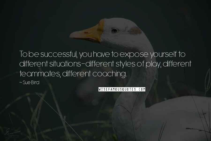Sue Bird Quotes: To be successful, you have to expose yourself to different situations-different styles of play, different teammates, different coaching.