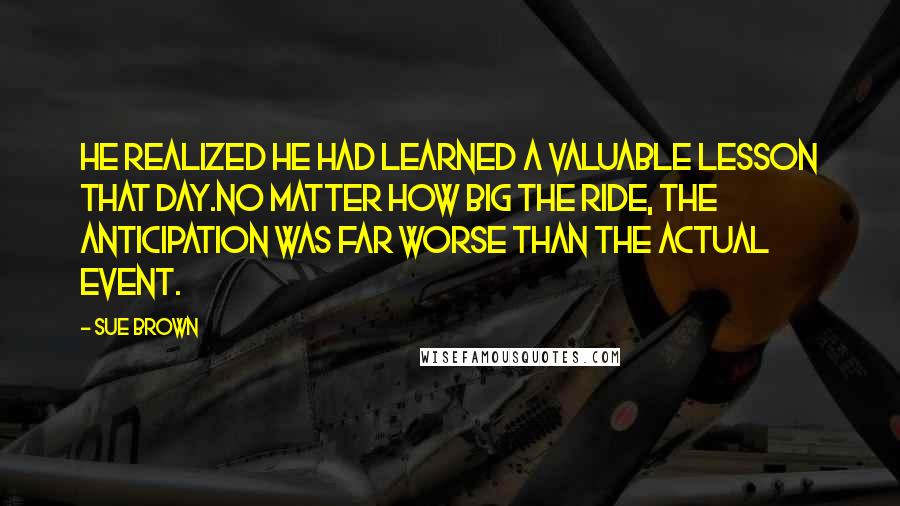 Sue Brown Quotes: he realized he had learned a valuable lesson that day.No matter how big the ride, the anticipation was far worse than the actual event.