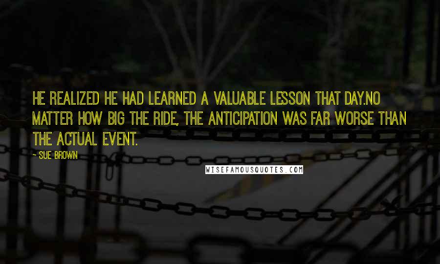 Sue Brown Quotes: he realized he had learned a valuable lesson that day.No matter how big the ride, the anticipation was far worse than the actual event.