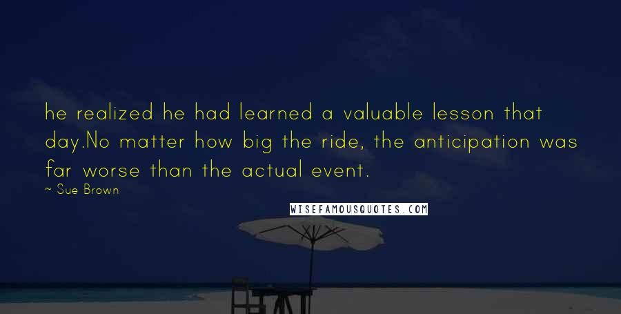 Sue Brown Quotes: he realized he had learned a valuable lesson that day.No matter how big the ride, the anticipation was far worse than the actual event.