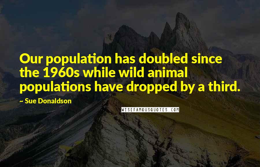 Sue Donaldson Quotes: Our population has doubled since the 1960s while wild animal populations have dropped by a third.