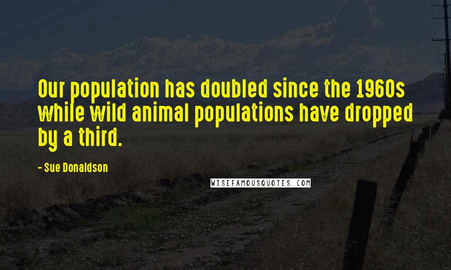 Sue Donaldson Quotes: Our population has doubled since the 1960s while wild animal populations have dropped by a third.