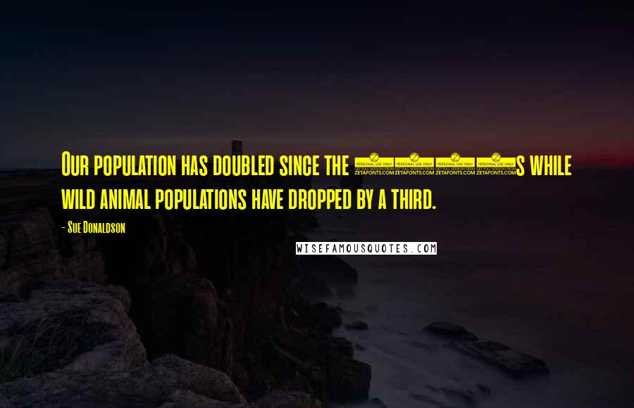 Sue Donaldson Quotes: Our population has doubled since the 1960s while wild animal populations have dropped by a third.