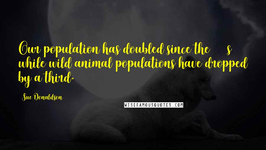 Sue Donaldson Quotes: Our population has doubled since the 1960s while wild animal populations have dropped by a third.