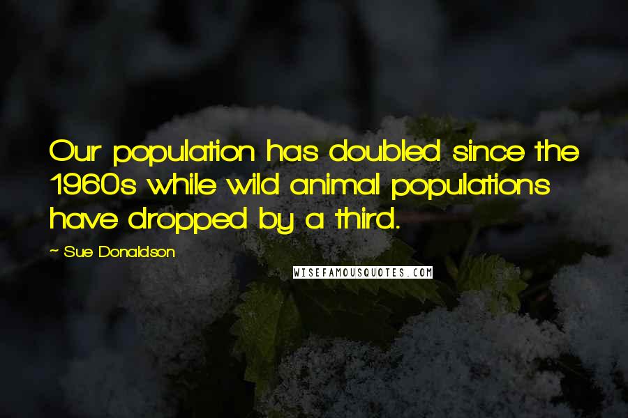 Sue Donaldson Quotes: Our population has doubled since the 1960s while wild animal populations have dropped by a third.