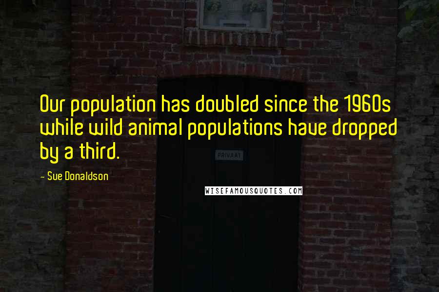 Sue Donaldson Quotes: Our population has doubled since the 1960s while wild animal populations have dropped by a third.