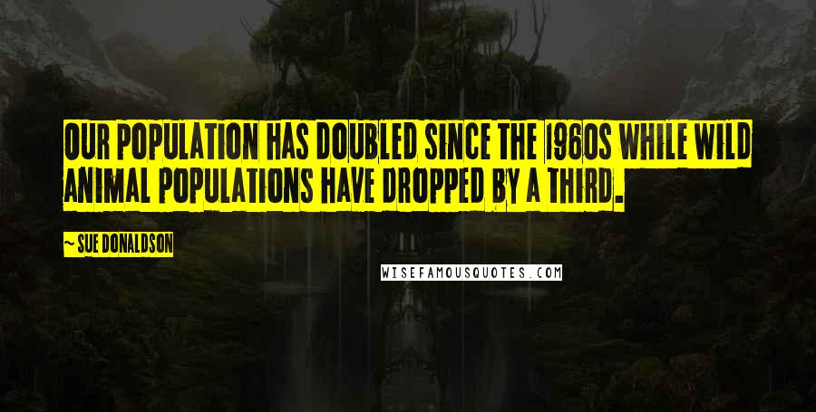 Sue Donaldson Quotes: Our population has doubled since the 1960s while wild animal populations have dropped by a third.